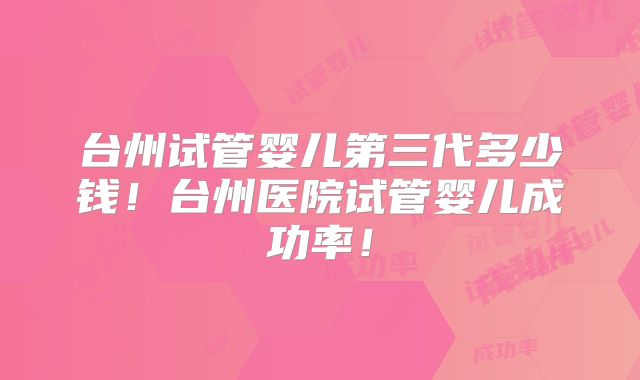 台州试管婴儿第三代多少钱！台州医院试管婴儿成功率！