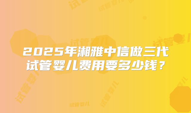 2025年湘雅中信做三代试管婴儿费用要多少钱？