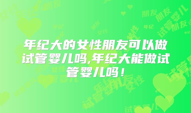 年纪大的女性朋友可以做试管婴儿吗,年纪大能做试管婴儿吗！