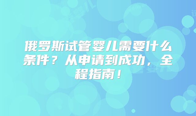 俄罗斯试管婴儿需要什么条件?从申请到成功,全程指南!