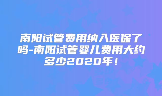 南阳试管费用纳入医保了吗-南阳试管婴儿费用大约多少2020年！