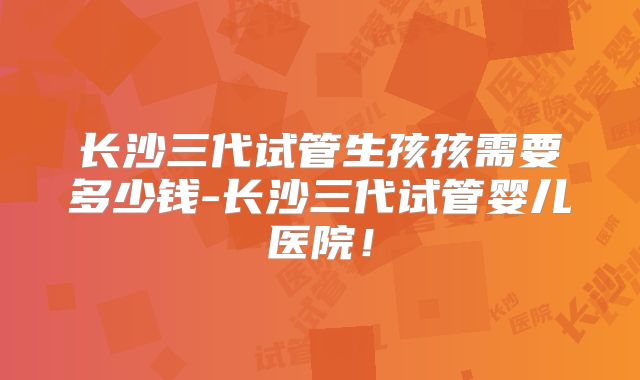 长沙三代试管生孩孩需要多少钱-长沙三代试管婴儿医院！