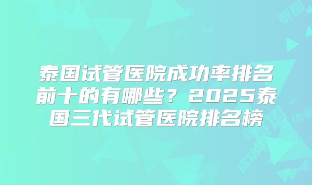 泰国试管医院成功率排名前十的有哪些?2025泰国三代试管医院排名榜