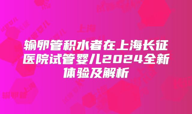 输卵管积水者在上海长征医院试管婴儿2024全新体验及解析