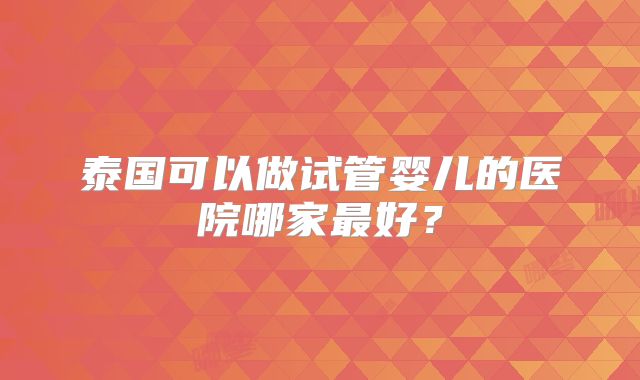 泰国可以做试管婴儿的医院哪家最好？