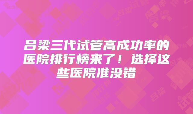 吕梁三代试管高成功率的医院排行榜来了!选择这些医院准没错