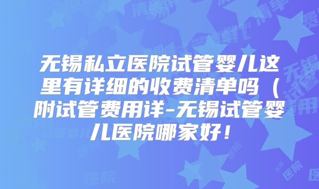 无锡私立医院试管婴儿这里有详细的收费清单吗（附试管费用详-无锡试管婴儿医院哪家好！