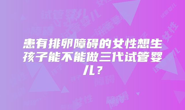 患有排卵障碍的女性想生孩子能不能做三代试管婴儿？