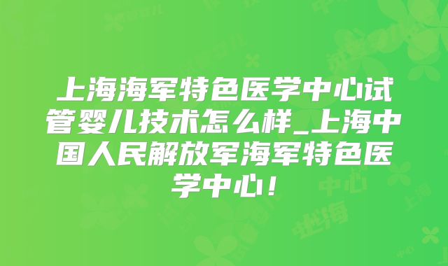 上海海军特色医学中心试管婴儿技术怎么样_上海中国人民解放军海军特色医学中心！