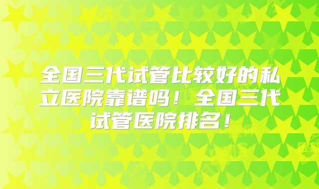 全国三代试管比较好的私立医院靠谱吗!全国三代试管医院排名!