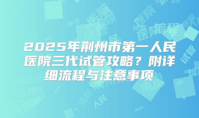 2025年荆州市第一人民医院三代试管攻略？附详细流程与注意事项