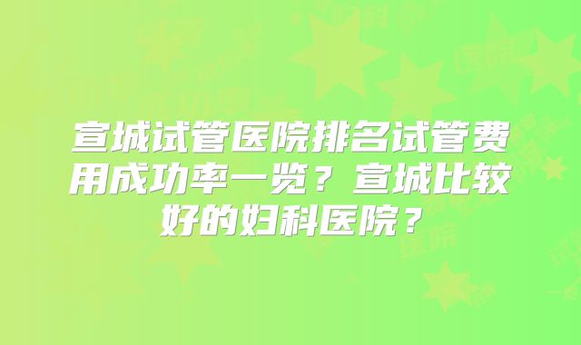 宣城试管医院排名试管费用成功率一览？宣城比较好的妇科医院？
