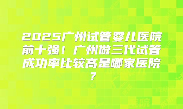 2025广州试管婴儿医院前十强！广州做三代试管成功率比较高是哪家医院？