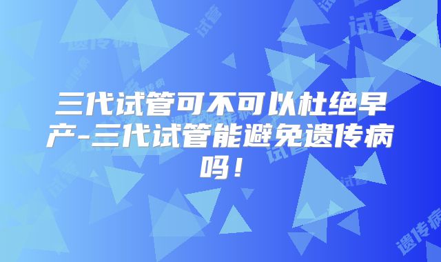 三代试管可不可以杜绝早产-三代试管能避免遗传病吗！