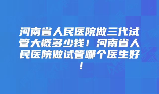 河南省人民医院做三代试管大概多少钱！河南省人民医院做试管哪个医生好！