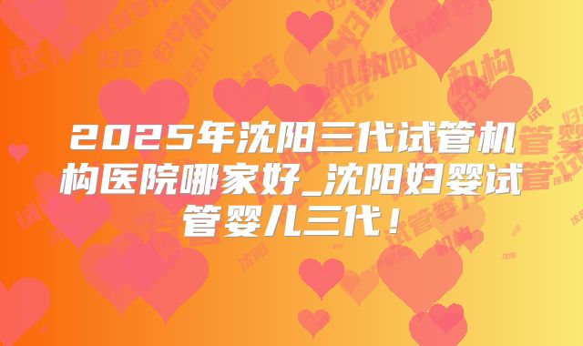 2025年沈阳三代试管机构医院哪家好_沈阳妇婴试管婴儿三代！