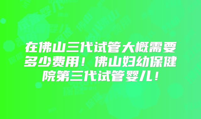 在佛山三代试管大概需要多少费用!佛山妇幼保健院第三代试管婴儿!