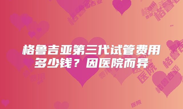 格鲁吉亚第三代试管费用多少钱？因医院而异