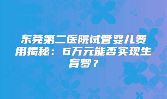 东莞第二医院试管婴儿费用揭秘：6万元能否实现生育梦？