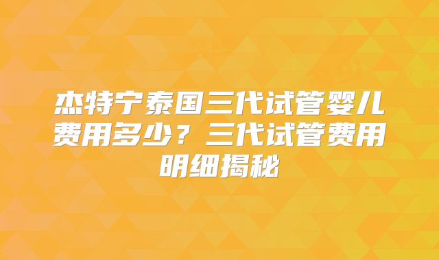 杰特宁泰国三代试管婴儿费用多少？三代试管费用明细揭秘