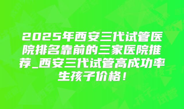 2025年西安三代试管医院排名靠前的三家医院推荐_西安三代试管高成功率生孩子价格！