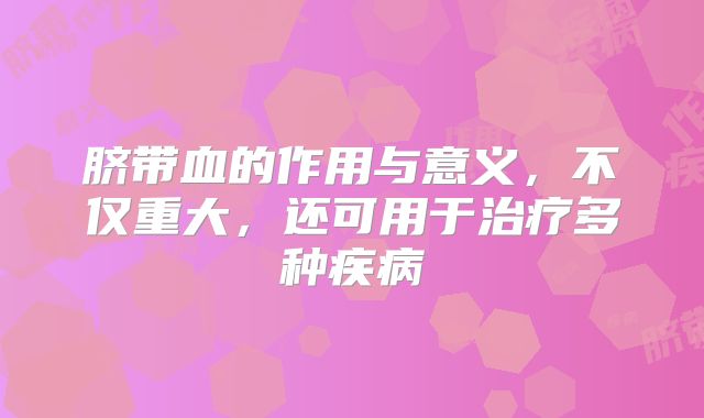 脐带血的作用与意义，不仅重大，还可用于治疗多种疾病
