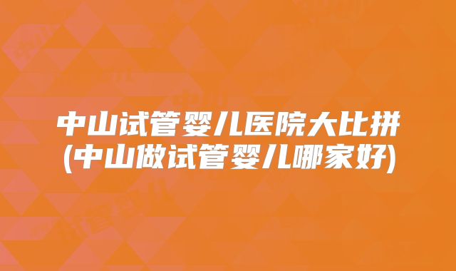 中山试管婴儿医院大比拼(中山做试管婴儿哪家好)