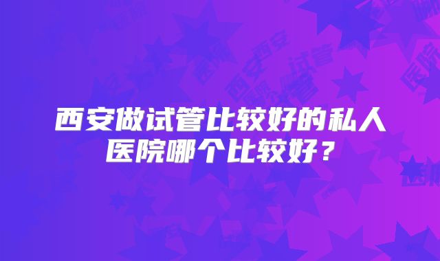 西安做试管比较好的私人医院哪个比较好？