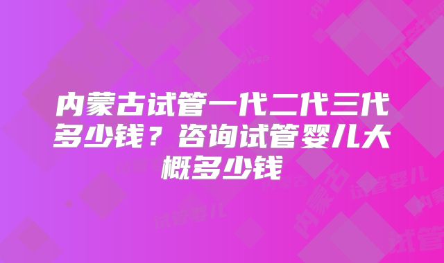 内蒙古试管一代二代三代多少钱?咨询试管婴儿大概多少钱