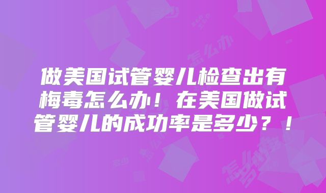 做美国试管婴儿检查出有梅毒怎么办！在美国做试管婴儿的成功率是多少？！