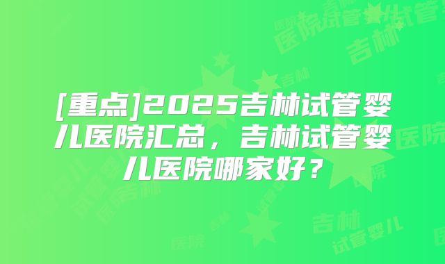 [重点]2025吉林试管婴儿医院汇总，吉林试管婴儿医院哪家好？