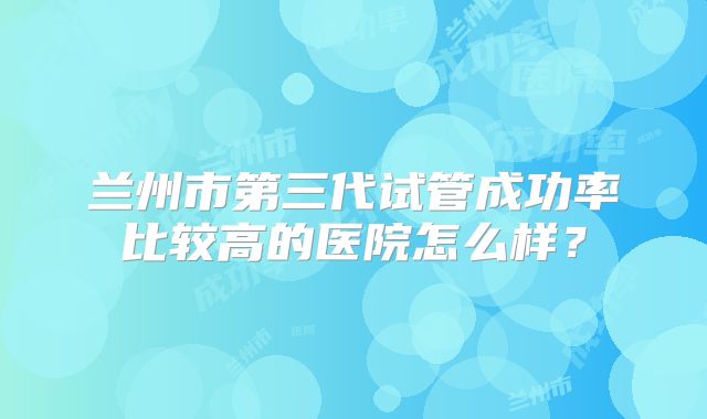 兰州市第三代试管成功率比较高的医院怎么样?