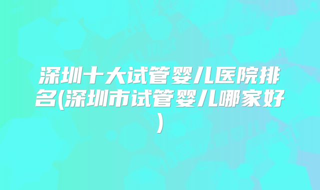 深圳十大试管婴儿医院排名(深圳市试管婴儿哪家好)