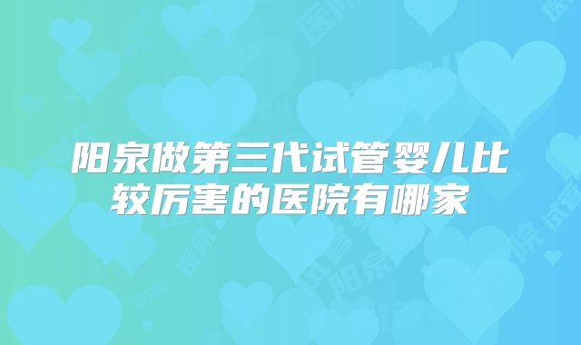 阳泉做第三代试管婴儿比较厉害的医院有哪家