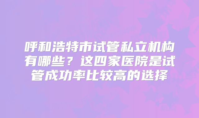 呼和浩特市试管私立机构有哪些？这四家医院是试管成功率比较高的选择