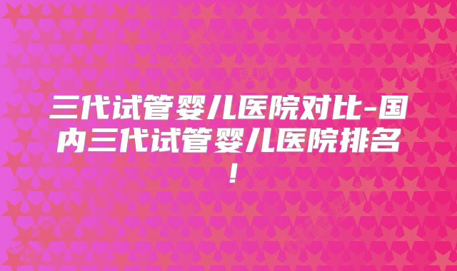 三代试管婴儿医院对比-国内三代试管婴儿医院排名！