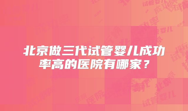 北京做三代试管婴儿成功率高的医院有哪家?