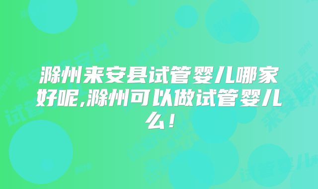 滁州来安县试管婴儿哪家好呢,滁州可以做试管婴儿么!
