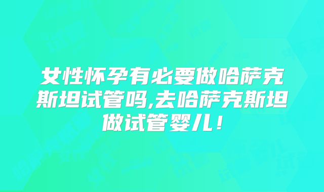 女性怀孕有必要做哈萨克斯坦试管吗,去哈萨克斯坦做试管婴儿！