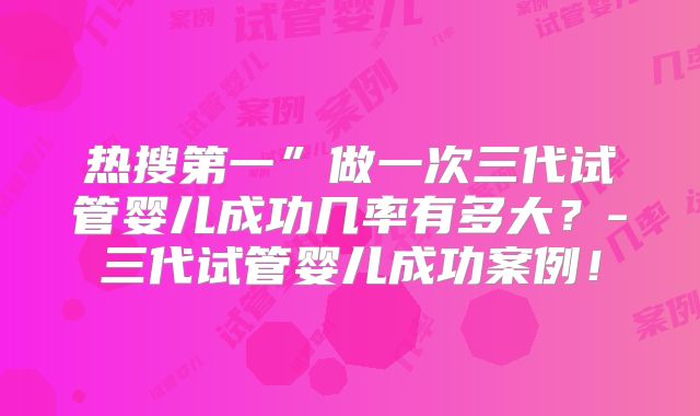 热搜第一”做一次三代试管婴儿成功几率有多大?-三代试管婴儿成功案例!