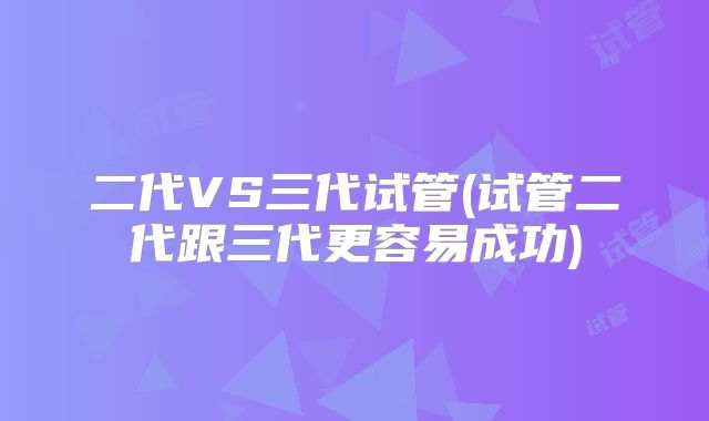 二代VS三代试管(试管二代跟三代更容易成功)