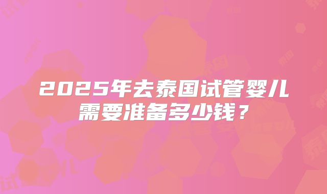2025年去泰国试管婴儿需要准备多少钱?