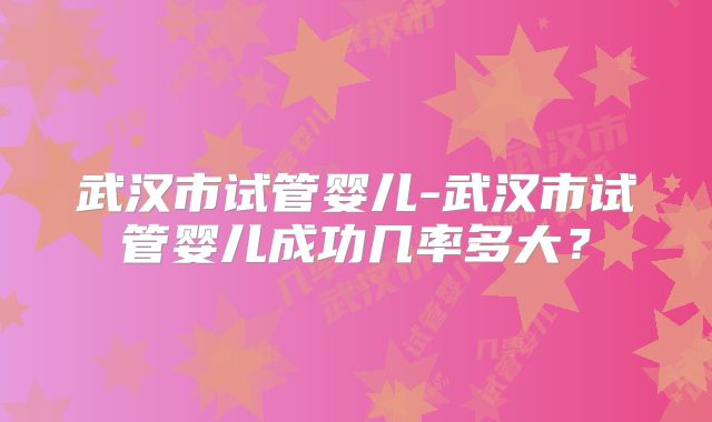 武汉市试管婴儿-武汉市试管婴儿成功几率多大？