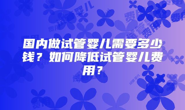 国内做试管婴儿需要多少钱？如何降低试管婴儿费用？