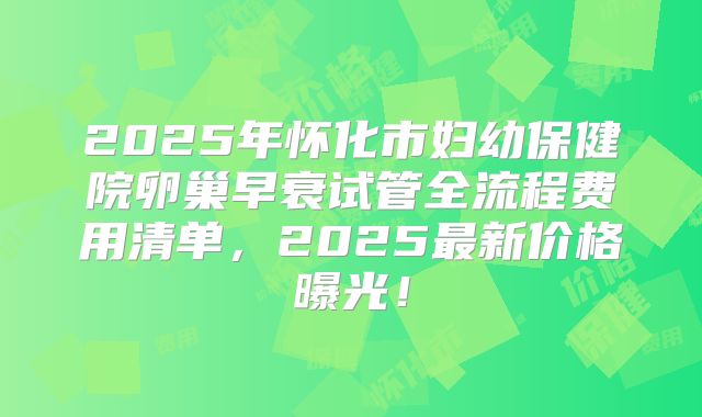 2025年怀化市妇幼保健院卵巢早衰试管全流程费用清单，2025最新价格曝光！
