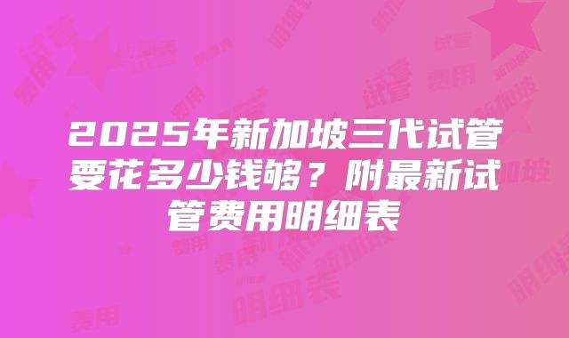 2025年新加坡三代试管要花多少钱够？附最新试管费用明细表