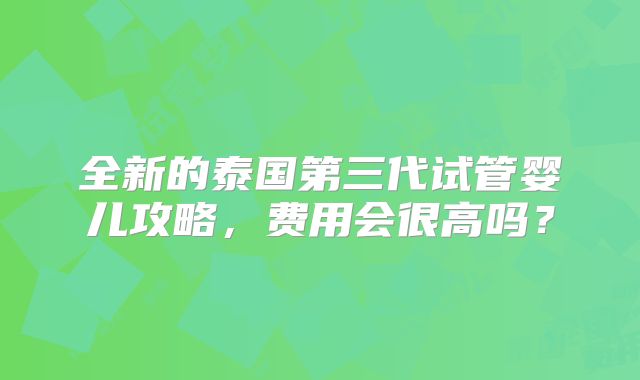 全新的泰国第三代试管婴儿攻略，费用会很高吗？