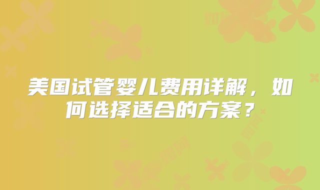 美国试管婴儿费用详解，如何选择适合的方案？