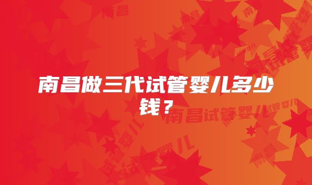 南昌做三代试管婴儿多少钱？