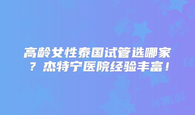 高龄女性泰国试管选哪家？杰特宁医院经验丰富！